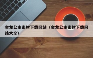 赵县金龙公主素材下载网站（金龙公主素材下载网站大全）