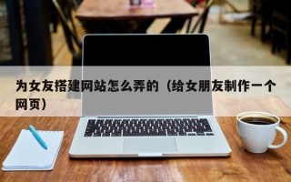 赵县为女友搭建网站怎么弄的（给女朋友制作一个网页）